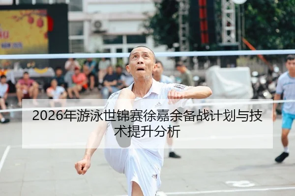 2026年游泳世锦赛徐嘉余备战计划与技术提升分析