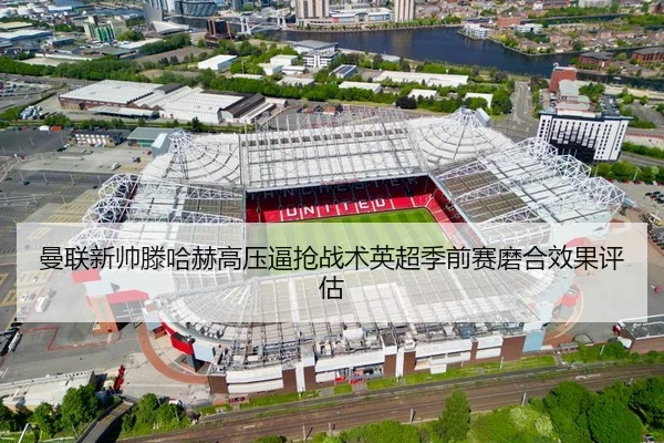 曼联新帅滕哈赫高压逼抢战术英超季前赛磨合效果评估
