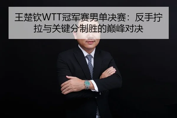 王楚钦WTT冠军赛男单决赛：反手拧拉与关键分制胜的巅峰对决